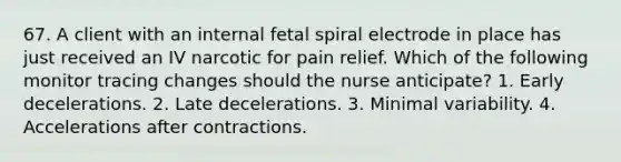 67. A client with an internal fetal spiral electrode in place has just received an IV narcotic for pain relief. Which of the following monitor tracing changes should the nurse anticipate? 1. Early decelerations. 2. Late decelerations. 3. Minimal variability. 4. Accelerations after contractions.