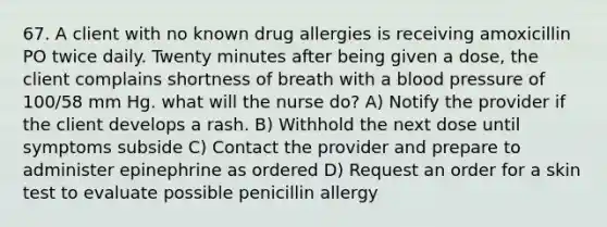 67. A client with no known drug allergies is receiving amoxicillin PO twice daily. Twenty minutes after being given a dose, the client complains shortness of breath with a blood pressure of 100/58 mm Hg. what will the nurse do? A) Notify the provider if the client develops a rash. B) Withhold the next dose until symptoms subside C) Contact the provider and prepare to administer epinephrine as ordered D) Request an order for a skin test to evaluate possible penicillin allergy