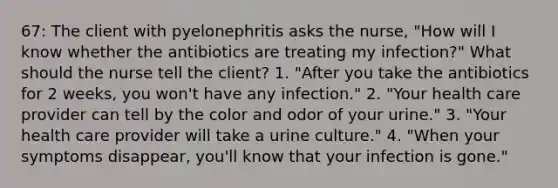 67: The client with pyelonephritis asks the nurse, "How will I know whether the antibiotics are treating my infection?" What should the nurse tell the client? 1. "After you take the antibiotics for 2 weeks, you won't have any infection." 2. "Your health care provider can tell by the color and odor of your urine." 3. "Your health care provider will take a urine culture." 4. "When your symptoms disappear, you'll know that your infection is gone."