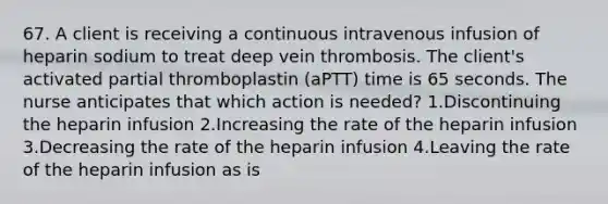 67. A client is receiving a continuous intravenous infusion of heparin sodium to treat deep vein thrombosis. The client's activated partial thromboplastin (aPTT) time is 65 seconds. The nurse anticipates that which action is needed? 1.Discontinuing the heparin infusion 2.Increasing the rate of the heparin infusion 3.Decreasing the rate of the heparin infusion 4.Leaving the rate of the heparin infusion as is