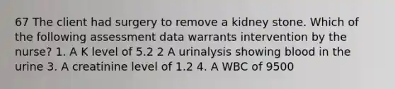 67 The client had surgery to remove a kidney stone. Which of the following assessment data warrants intervention by the nurse? 1. A K level of 5.2 2 A urinalysis showing blood in the urine 3. A creatinine level of 1.2 4. A WBC of 9500