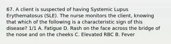 67. A client is suspected of having Systemic Lupus Erythematosus (SLE). The nurse monitors the client, knowing that which of the following is a characteristic sign of this disease? 1/1 A. Fatigue D. Rash on the face across the bridge of the nose and on the cheeks C. Elevated RBC B. Fever