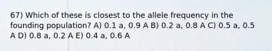 67) Which of these is closest to the allele frequency in the founding population? A) 0.1 a, 0.9 A B) 0.2 a, 0.8 A C) 0.5 a, 0.5 A D) 0.8 a, 0.2 A E) 0.4 a, 0.6 A