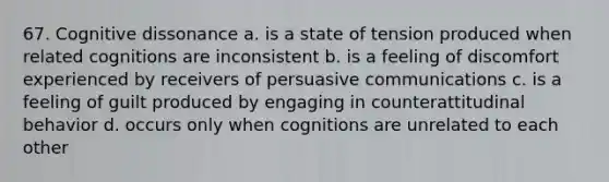 67. Cognitive dissonance a. is a state of tension produced when related cognitions are inconsistent b. is a feeling of discomfort experienced by receivers of persuasive communications c. is a feeling of guilt produced by engaging in counterattitudinal behavior d. occurs only when cognitions are unrelated to each other