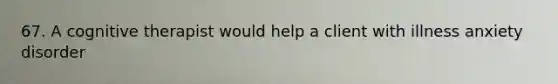 67. A cognitive therapist would help a client with illness anxiety disorder