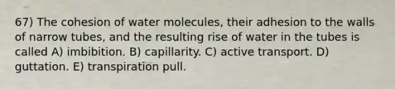 67) The cohesion of water molecules, their adhesion to the walls of narrow tubes, and the resulting rise of water in the tubes is called A) imbibition. B) capillarity. C) active transport. D) guttation. E) transpiration pull.