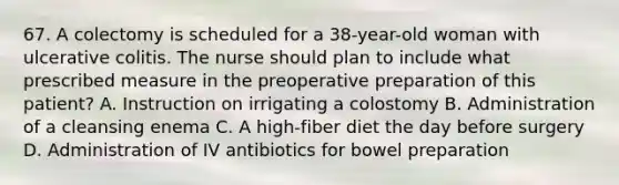 67. A colectomy is scheduled for a 38-year-old woman with ulcerative colitis. The nurse should plan to include what prescribed measure in the preoperative preparation of this patient? A. Instruction on irrigating a colostomy B. Administration of a cleansing enema C. A high-fiber diet the day before surgery D. Administration of IV antibiotics for bowel preparation