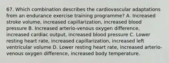 67. Which combination describes the cardiovascular adaptations from an endurance exercise training programme? A. Increased stroke volume, increased capillarization, increased <a href='https://www.questionai.com/knowledge/kD0HacyPBr-blood-pressure' class='anchor-knowledge'>blood pressure</a> B. Increased arterio-venous oxygen difference, increased <a href='https://www.questionai.com/knowledge/kyxUJGvw35-cardiac-output' class='anchor-knowledge'>cardiac output</a>, increased blood pressure C. Lower resting heart rate, increased capillarization, increased left ventricular volume D. Lower resting heart rate, increased arterio-venous oxygen difference, increased body temperature.