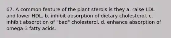 67. A common feature of the plant sterols is they a. raise LDL and lower HDL. b. inhibit absorption of dietary cholesterol. c. inhibit absorption of "bad" cholesterol. d. enhance absorption of omega-3 fatty acids.