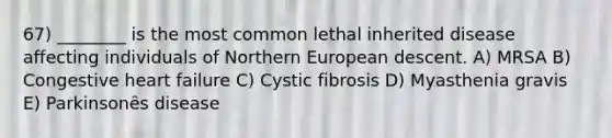 67) ________ is the most common lethal inherited disease affecting individuals of Northern European descent. A) MRSA B) Congestive heart failure C) Cystic fibrosis D) Myasthenia gravis E) Parkinsonȇs disease