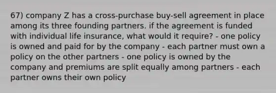 67) company Z has a cross-purchase buy-sell agreement in place among its three founding partners. if the agreement is funded with individual life insurance, what would it require? - one policy is owned and paid for by the company - each partner must own a policy on the other partners - one policy is owned by the company and premiums are split equally among partners - each partner owns their own policy