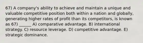 67) A company's ability to achieve and maintain a unique and valuable competitive position both within a nation and globally, generating higher rates of profit than its competitors, is known as 67) ______ A) comparative advantage. B) international strategy. C) resource leverage. D) competitive advantage. E) strategic dominance.