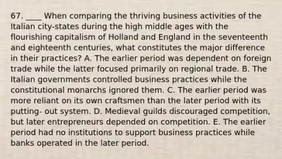 67. ____ When comparing the thriving business activities of the Italian city-states during the high middle ages with the flourishing capitalism of Holland and England in the seventeenth and eighteenth centuries, what constitutes the major difference in their practices? A. The earlier period was dependent on foreign trade while the latter focused primarily on regional trade. B. The Italian governments controlled business practices while the constitutional monarchs ignored them. C. The earlier period was more reliant on its own craftsmen than the later period with its putting- out system. D. Medieval guilds discouraged competition, but later entrepreneurs depended on competition. E. The earlier period had no institutions to support business practices while banks operated in the later period.