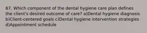 67. Which component of the dental hygiene care plan defines the client's desired outcome of care? a)Dental hygiene diagnosis b)Client-centered goals c)Dental hygiene intervention strategies d)Appointment schedule