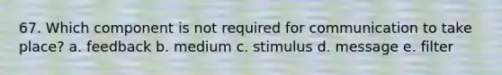 67. Which component is not required for communication to take place? a. feedback b. medium c. stimulus d. message e. filter