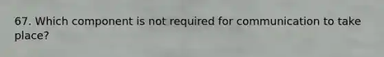 67. Which component is not required for communication to take place?