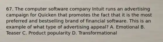 67. The computer software company Intuit runs an advertising campaign for Quicken that promotes the fact that it is the most preferred and bestselling brand of financial software. This is an example of what type of advertising appeal? A. Emotional B. Teaser C. Product popularity D. Transformational