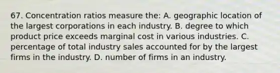 67. Concentration ratios measure the: A. geographic location of the largest corporations in each industry. B. degree to which product price exceeds marginal cost in various industries. C. percentage of total industry sales accounted for by the largest firms in the industry. D. number of firms in an industry.