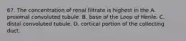 67. The concentration of renal filtrate is highest in the A. proximal convoluted tubule. B. base of the Loop of Henle. C. distal convoluted tubule. D. cortical portion of the collecting duct.