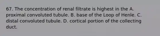 67. The concentration of renal filtrate is highest in the A. proximal convoluted tubule. B. base of the Loop of Henle. C. distal convoluted tubule. D. cortical portion of the collecting duct.