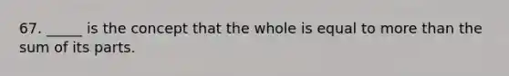 67. _____ is the concept that the whole is equal to more than the sum of its parts.