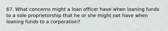 67. What concerns might a loan officer have when loaning funds to a sole proprietorship that he or she might not have when loaning funds to a corporation?