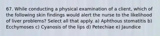 67. While conducting a physical examination of a client, which of the following skin findings would alert the nurse to the likelihood of liver problems? Select all that apply. a) Aphthous stomatitis b) Ecchymoses c) Cyanosis of the lips d) Petechiae e) Jaundice