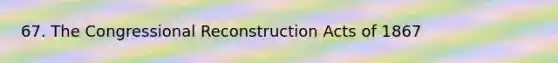 67. The Congressional Reconstruction Acts of 1867