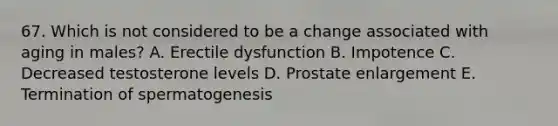 67. Which is not considered to be a change associated with aging in males? A. Erectile dysfunction B. Impotence C. Decreased testosterone levels D. Prostate enlargement E. Termination of spermatogenesis