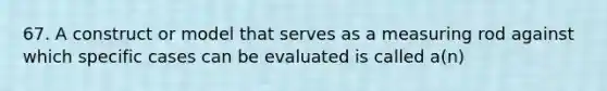 67. A construct or model that serves as a measuring rod against which specific cases can be evaluated is called a(n)