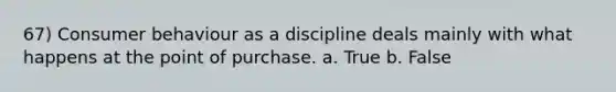 67) Consumer behaviour as a discipline deals mainly with what happens at the point of purchase. a. True b. False