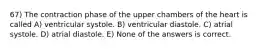 67) The contraction phase of the upper chambers of the heart is called A) ventricular systole. B) ventricular diastole. C) atrial systole. D) atrial diastole. E) None of the answers is correct.