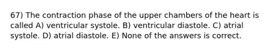 67) The contraction phase of the upper chambers of <a href='https://www.questionai.com/knowledge/kya8ocqc6o-the-heart' class='anchor-knowledge'>the heart</a> is called A) ventricular systole. B) ventricular diastole. C) atrial systole. D) atrial diastole. E) None of the answers is correct.