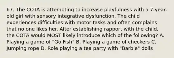 67. The COTA is attempting to increase playfulness with a 7-year-old girl with sensory integrative dysfunction. The child experiences difficulties with motor tasks and often complains that no one likes her. After establishing rapport with the child, the COTA would MOST likely introduce which of the following? A. Playing a game of "Go Fish" B. Playing a game of checkers C. Jumping rope D. Role playing a tea party with "Barbie" dolls