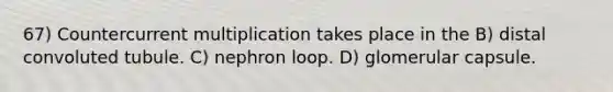67) Countercurrent multiplication takes place in the B) distal convoluted tubule. C) nephron loop. D) glomerular capsule.