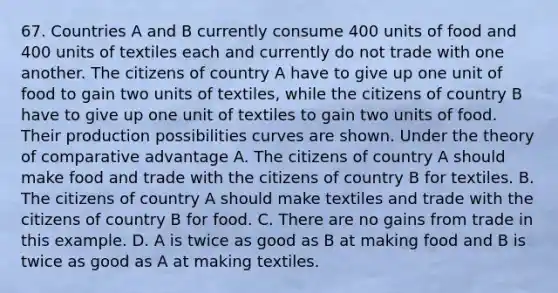 67. Countries A and B currently consume 400 units of food and 400 units of textiles each and currently do not trade with one another. The citizens of country A have to give up one unit of food to gain two units of textiles, while the citizens of country B have to give up one unit of textiles to gain two units of food. Their production possibilities curves are shown. Under the theory of comparative advantage A. The citizens of country A should make food and trade with the citizens of country B for textiles. B. The citizens of country A should make textiles and trade with the citizens of country B for food. C. There are no gains from trade in this example. D. A is twice as good as B at making food and B is twice as good as A at making textiles.