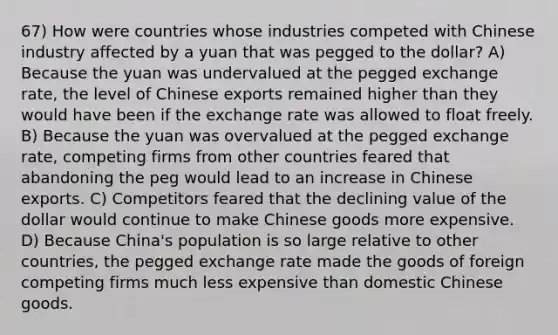 67) How were countries whose industries competed with Chinese industry affected by a yuan that was pegged to the dollar? A) Because the yuan was undervalued at the pegged exchange rate, the level of Chinese exports remained higher than they would have been if the exchange rate was allowed to float freely. B) Because the yuan was overvalued at the pegged exchange rate, competing firms from other countries feared that abandoning the peg would lead to an increase in Chinese exports. C) Competitors feared that the declining value of the dollar would continue to make Chinese goods more expensive. D) Because China's population is so large relative to other countries, the pegged exchange rate made the goods of foreign competing firms much less expensive than domestic Chinese goods.