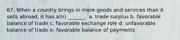 67. When a country brings in more goods and services than it sells abroad, it has a(n) _______. a. trade surplus b. favorable balance of trade c. favorable exchange role d. unfavorable balance of trade e. favorable balance of payments