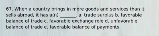 67. When a country brings in more goods and services than it sells abroad, it has a(n) _______. a. trade surplus b. favorable balance of trade c. favorable exchange role d. unfavorable balance of trade e. favorable balance of payments