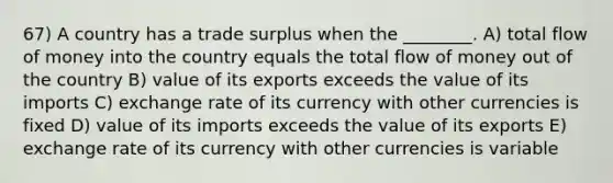 67) A country has a trade surplus when the ________. A) total flow of money into the country equals the total flow of money out of the country B) value of its exports exceeds the value of its imports C) exchange rate of its currency with other currencies is fixed D) value of its imports exceeds the value of its exports E) exchange rate of its currency with other currencies is variable