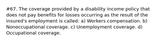 #67. The coverage provided by a disability income policy that does not pay benefits for losses occurring as the result of the insured's employment is called: a) Workers compensation. b) Nonoccupational coverage. c) Unemployment coverage. d) Occupational coverage.