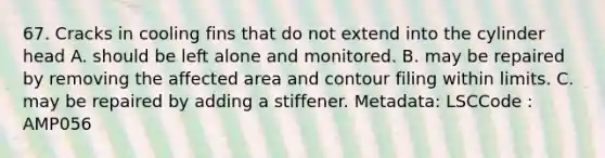 67. Cracks in cooling fins that do not extend into the cylinder head A. should be left alone and monitored. B. may be repaired by removing the affected area and contour filing within limits. C. may be repaired by adding a stiffener. Metadata: LSCCode : AMP056