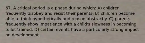 67. A critical period is a phase during which: A) children frequently disobey and resist their parents. B) children become able to think hypothetically and reason abstractly. C) parents frequently show impatience with a child's slowness in becoming toilet trained. D) certain events have a particularly strong impact on development.