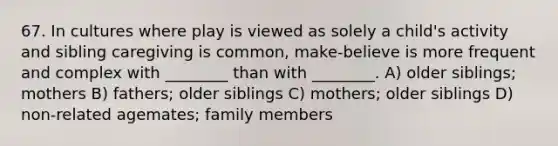 67. In cultures where play is viewed as solely a child's activity and sibling caregiving is common, make-believe is more frequent and complex with ________ than with ________. A) older siblings; mothers B) fathers; older siblings C) mothers; older siblings D) non-related agemates; family members