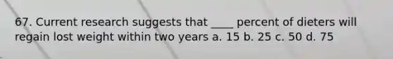 67. Current research suggests that ____ percent of dieters will regain lost weight within two years a. 15 b. 25 c. 50 d. 75