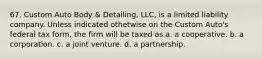 67. Custom Auto Body & Detailing, LLC, is a limited liability company. Unless indicated othetwise on the Custom Auto's federal tax form, the firm will be taxed as a. a cooperative. b. a corporation. c. a joint venture. d. a partnership.