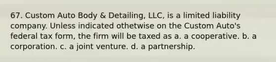 67. Custom Auto Body & Detailing, LLC, is a limited liability company. Unless indicated othetwise on the Custom Auto's federal tax form, the firm will be taxed as a. a cooperative. b. a corporation. c. a joint venture. d. a partnership.