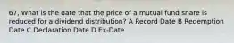 67, What is the date that the price of a mutual fund share is reduced for a dividend distribution? A Record Date B Redemption Date C Declaration Date D Ex-Date