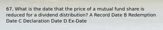 67, What is the date that the price of a mutual fund share is reduced for a dividend distribution? A Record Date B Redemption Date C Declaration Date D Ex-Date