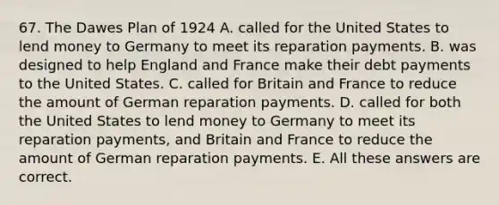 67. The Dawes Plan of 1924 A. called for the United States to lend money to Germany to meet its reparation payments. B. was designed to help England and France make their debt payments to the United States. C. called for Britain and France to reduce the amount of German reparation payments. D. called for both the United States to lend money to Germany to meet its reparation payments, and Britain and France to reduce the amount of German reparation payments. E. All these answers are correct.